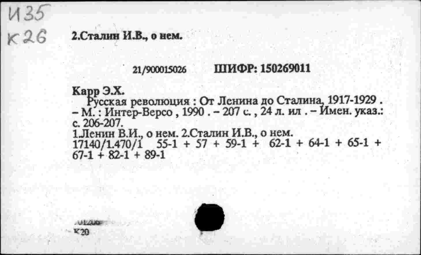 ﻿2.Сталин И.В., о нем.
21/900015026 ШИФР: 150269011
Карр ЭЛ.
Русская революция : От Ленина до Сталина? 1917-1929 . - М.: Интер-Версо , 1990 . - 207 с., 24 л. ил . - Имен, указ.: с. 206-207.
1Ленин В.И., о нем. 2.Сталин И.В., о нем.
17140/1.470/1 55-1 + 57 + 59-1 + 62-1 + 64-1 + 65-1 + 67-1 + 82-1 + 89-1
.ММГ
’Г»